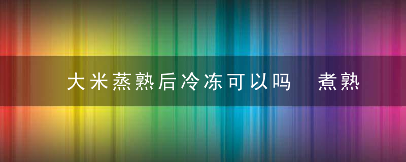 大米蒸熟后冷冻可以吗 煮熟的大米能放在冰箱里冷冻吗